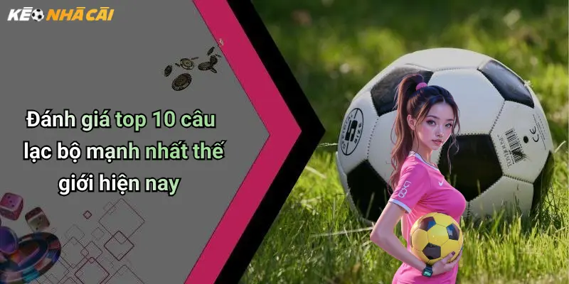 Đánh giá top 10 câu lạc bộ mạnh nhất thế giới hiện nay